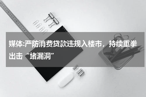 媒体:严防消费贷款违规入楼市，持续重拳出击“堵漏洞”
