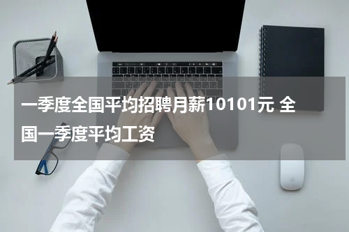 一季度全国平均招聘月薪10101元 全国一季度平均工资