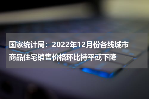 国家统计局：2022年12月份各线城市商品住宅销售价格环比持平或下降