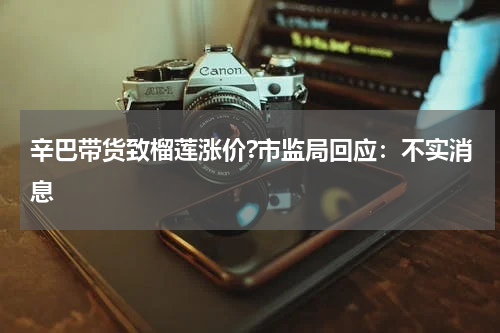 辛巴带货致榴莲涨价?市监局回应：不实消息