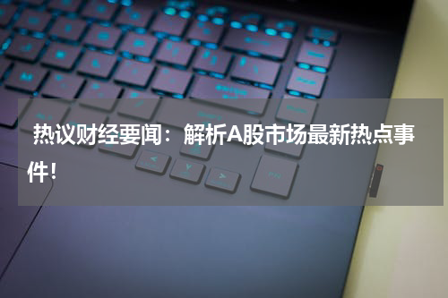  热议财经要闻：解析A股市场最新热点事件！