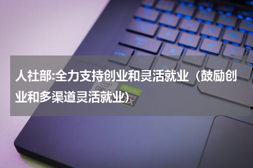 人社部:全力支持创业和灵活就业（鼓励创业和多渠道灵活就业）