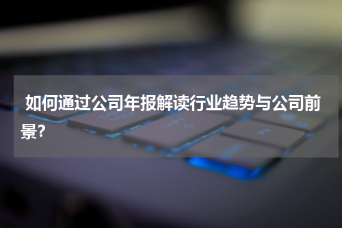  如何通过公司年报解读行业趋势与公司前景？