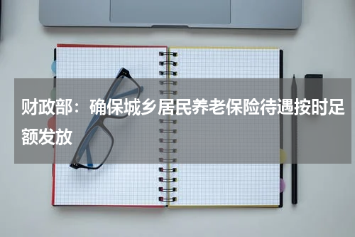 财政部：确保城乡居民养老保险待遇按时足额发放