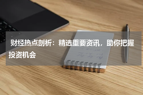  财经热点剖析：精选重要资讯，助你把握投资机会