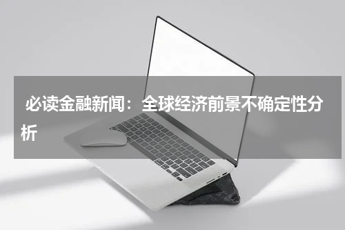  必读金融新闻：全球经济前景不确定性分析