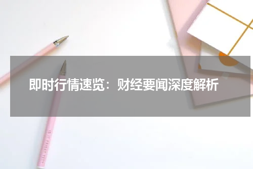  即时行情速览：财经要闻深度解析