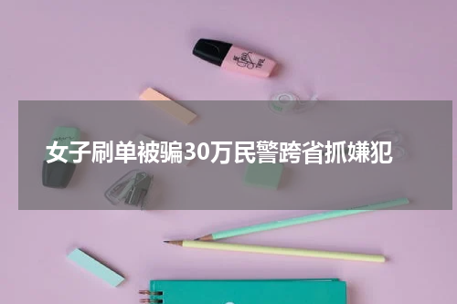 女子刷单被骗30万民警跨省抓嫌犯