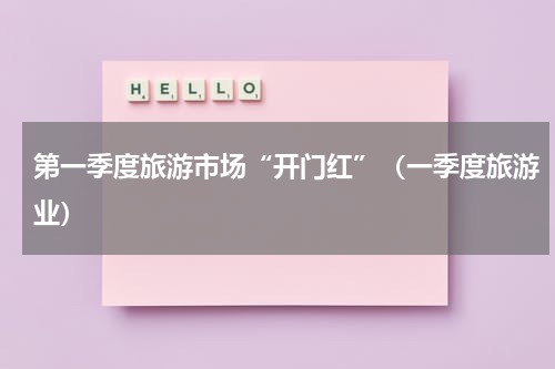 第一季度旅游市场“开门红”（一季度旅游业）