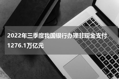 2022年三季度我国银行办理非现金支付1276.1万亿元