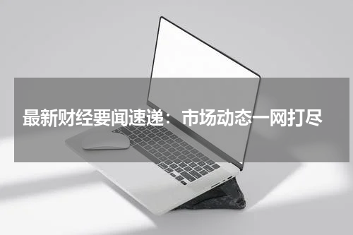  最新财经要闻速递：市场动态一网打尽