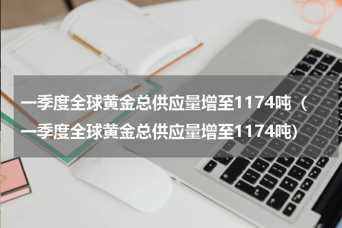 一季度全球黄金总供应量增至1174吨（一季度全球黄金总供应量增至1174吨）