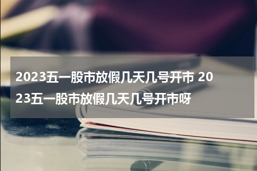 2023五一股市放假几天几号开市 2023五一股市放假几天几号开市呀