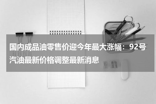 国内成品油零售价迎今年最大涨幅：92号汽油最新价格调整最新消息
