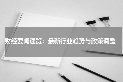  财经要闻速览：最新行业趋势与政策调整