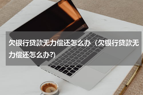 欠银行贷款无力偿还怎么办（欠银行贷款无力偿还怎么办?）