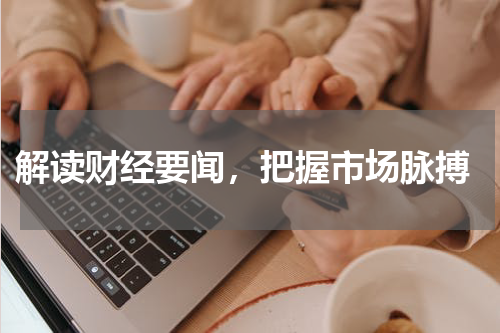  解读财经要闻，把握市场脉搏