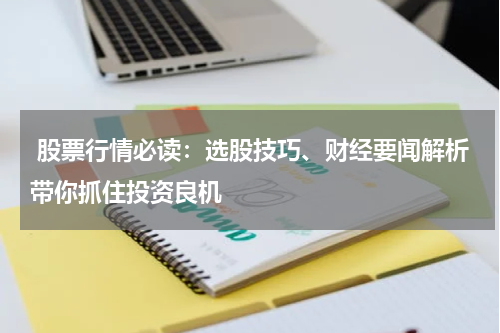  股票行情必读：选股技巧、财经要闻解析带你抓住投资良机
