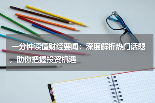  一分钟读懂财经要闻：深度解析热门话题，助你把握投资机遇