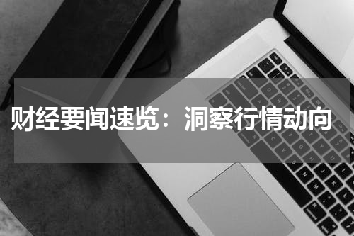  财经要闻速览：洞察行情动向
