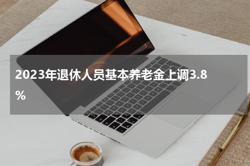 2023年退休人员基本养老金上调3.8%
