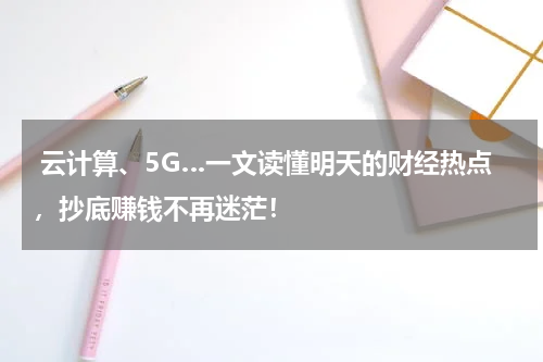  云计算、5G…一文读懂明天的财经热点，抄底赚钱不再迷茫！
