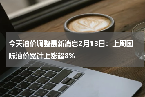 今天油价调整最新消息2月13日：上周国际油价累计上涨超8%