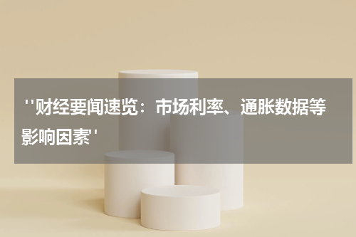  "财经要闻速览：市场利率、通胀数据等影响因素"