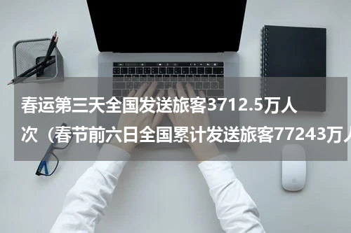 春运第三天全国发送旅客3712.5万人次（春节前六日全国累计发送旅客77243万人次）