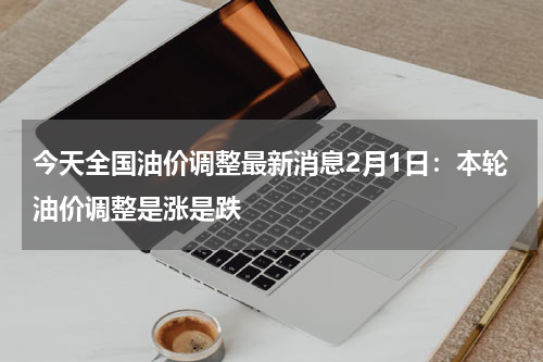 今天全国油价调整最新消息2月1日：本轮油价调整是涨是跌