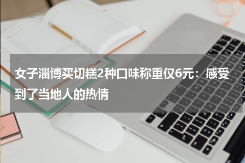 女子淄博买切糕2种口味称重仅6元：感受到了当地人的热情