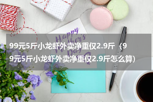 99元5斤小龙虾外卖净重仅2.9斤（99元5斤小龙虾外卖净重仅2.9斤怎么算）