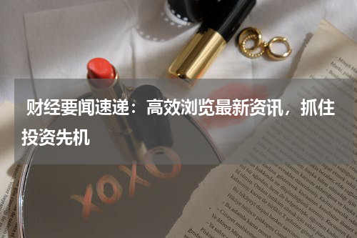  财经要闻速递：高效浏览最新资讯，抓住投资先机