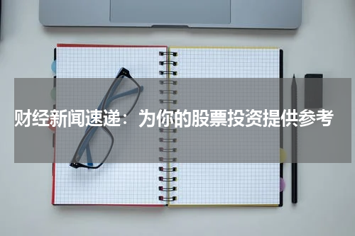  财经新闻速递：为你的股票投资提供参考