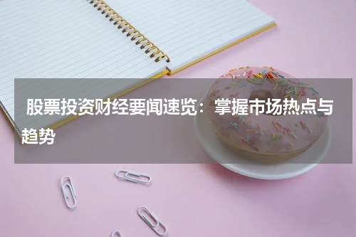  股票投资财经要闻速览：掌握市场热点与趋势