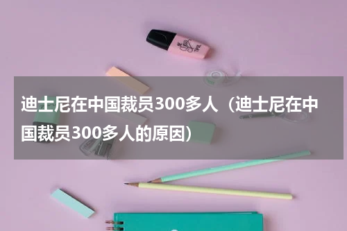 迪士尼在中国裁员300多人（迪士尼在中国裁员300多人的原因）