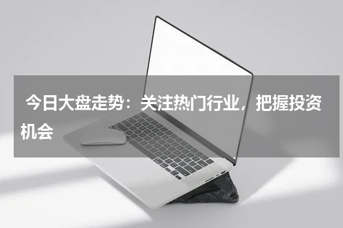  今日大盘走势：关注热门行业，把握投资机会
