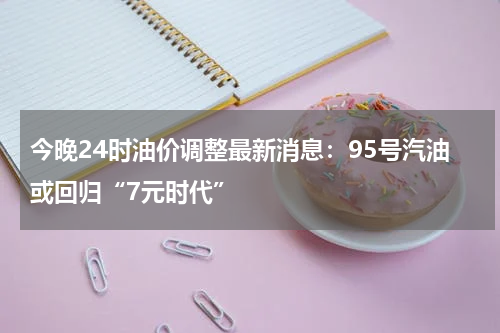 今晚24时油价调整最新消息：95号汽油或回归“7元时代”