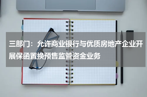 三部门：允许商业银行与优质房地产企业开展保函置换预售监管资金业务