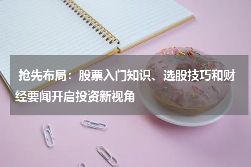  抢先布局：股票入门知识、选股技巧和财经要闻开启投资新视角