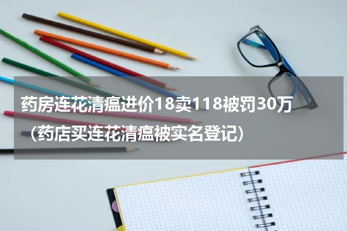 药房连花清瘟进价18卖118被罚30万（药店买连花清瘟被实名登记）