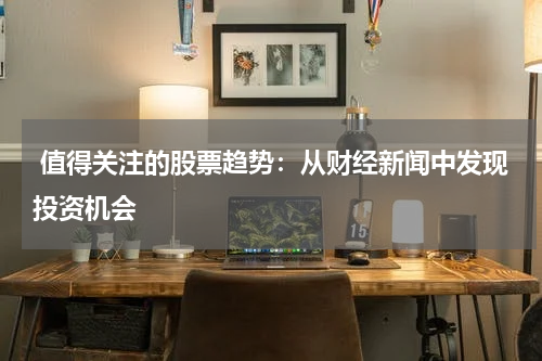  值得关注的股票趋势：从财经新闻中发现投资机会