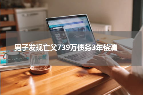 男子发现亡父739万债务3年偿清