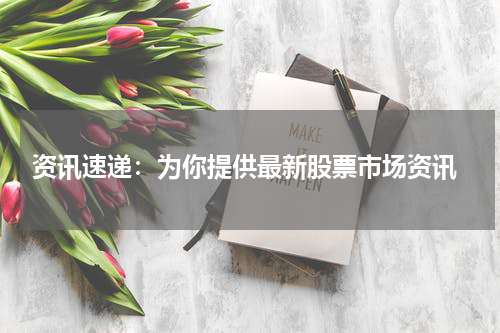  资讯速递：为你提供最新股票市场资讯