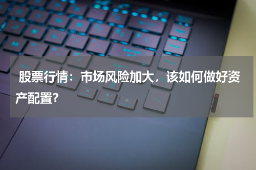  股票行情：市场风险加大，该如何做好资产配置？