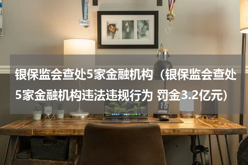 银保监会查处5家金融机构（银保监会查处5家金融机构违法违规行为 罚金3.2亿元）