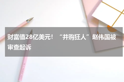 财富值28亿美元！“并购狂人”赵伟国被审查起诉