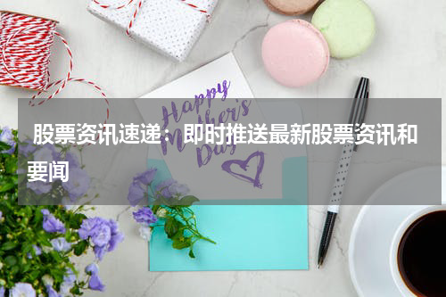  股票资讯速递：即时推送最新股票资讯和要闻