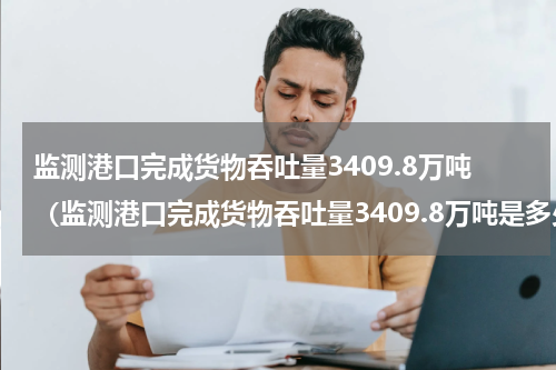 监测港口完成货物吞吐量3409.8万吨（监测港口完成货物吞吐量3409.8万吨是多少吨）