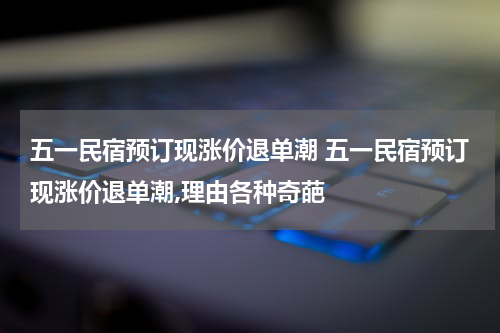 五一民宿预订现涨价退单潮 五一民宿预订现涨价退单潮,理由各种奇葩